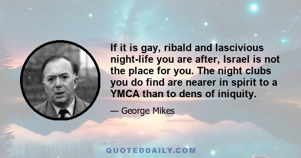 If it is gay, ribald and lascivious night-life you are after, Israel is not the place for you. The night clubs you do find are nearer in spirit to a YMCA than to dens of iniquity.