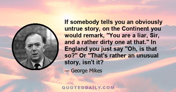 If somebody tells you an obviously untrue story, on the Continent you would remark, You are a liar, Sir, and a rather dirty one at that. In England you just say Oh, is that so? Or That's rather an unusual story, isn't