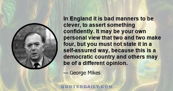 In England it is bad manners to be clever, to assert something confidently. It may be your own personal view that two and two make four, but you must not state it in a self-assured way, because this is a democratic