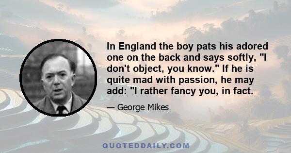 In England the boy pats his adored one on the back and says softly, I don't object, you know. If he is quite mad with passion, he may add: I rather fancy you, in fact.