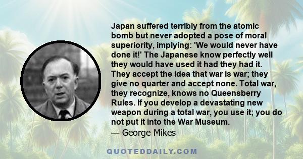 Japan suffered terribly from the atomic bomb but never adopted a pose of moral superiority, implying: 'We would never have done it!' The Japanese know perfectly well they would have used it had they had it. They accept