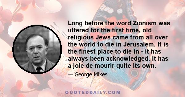 Long before the word Zionism was uttered for the first time, old religious Jews came from all over the world to die in Jerusalem. It is the finest place to die in - it has always been acknowledged. It has a joie de