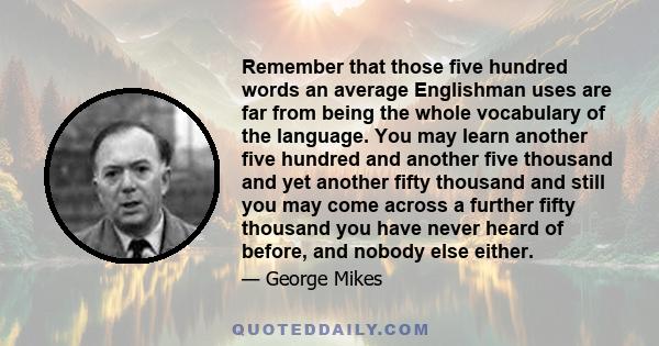 Remember that those five hundred words an average Englishman uses are far from being the whole vocabulary of the language. You may learn another five hundred and another five thousand and yet another fifty thousand and