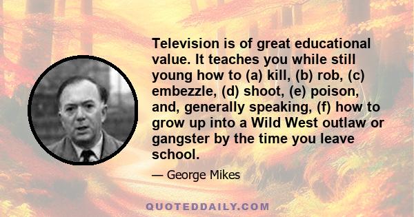 Television is of great educational value. It teaches you while still young how to (a) kill, (b) rob, (c) embezzle, (d) shoot, (e) poison, and, generally speaking, (f) how to grow up into a Wild West outlaw or gangster