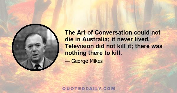 The Art of Conversation could not die in Australia; it never lived. Television did not kill it; there was nothing there to kill.