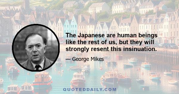 The Japanese are human beings like the rest of us, but they will strongly resent this insinuation.