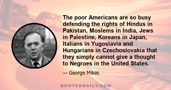 The poor Americans are so busy defending the rights of Hindus in Pakistan, Moslems in India, Jews in Palestine, Koreans in Japan, Italians in Yugoslavia and Hungarians in Czechoslovakia that they simply cannot give a