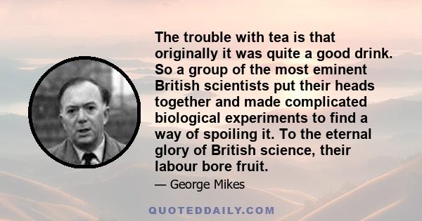 The trouble with tea is that originally it was quite a good drink. So a group of the most eminent British scientists put their heads together and made complicated biological experiments to find a way of spoiling it. To