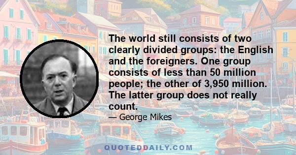 The world still consists of two clearly divided groups: the English and the foreigners. One group consists of less than 50 million people; the other of 3,950 million. The latter group does not really count.