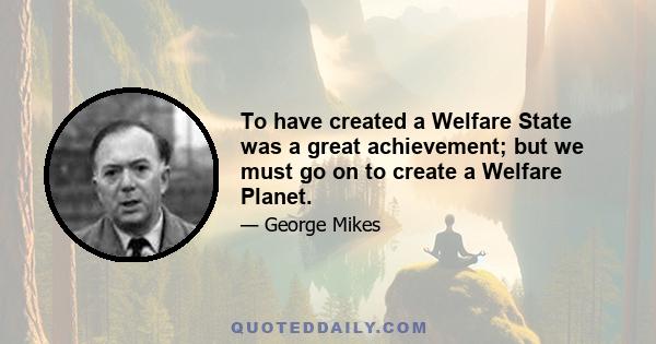 To have created a Welfare State was a great achievement; but we must go on to create a Welfare Planet.