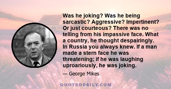 Was he joking? Was he being sarcastic? Aggressive? Impertinent? Or just courteous? There was no telling from his impassive face. What a country, he thought despairingly. In Russia you always knew. If a man made a stern