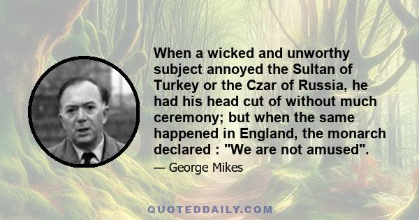 When a wicked and unworthy subject annoyed the Sultan of Turkey or the Czar of Russia, he had his head cut of without much ceremony; but when the same happened in England, the monarch declared : We are not amused.