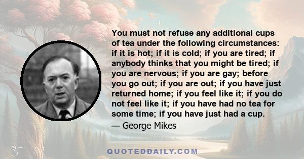 You must not refuse any additional cups of tea under the following circumstances: if it is hot; if it is cold; if you are tired; if anybody thinks that you might be tired; if you are nervous; if you are gay; before you