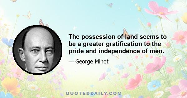 The possession of land seems to be a greater gratification to the pride and independence of men.