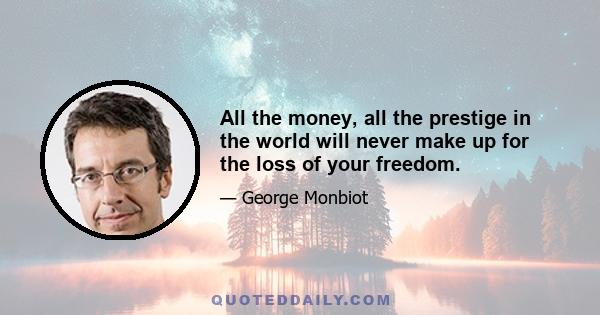 All the money, all the prestige in the world will never make up for the loss of your freedom.