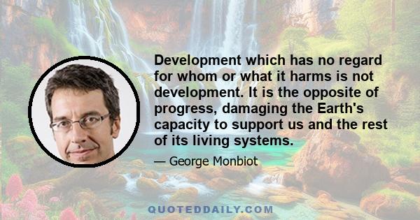 Development which has no regard for whom or what it harms is not development. It is the opposite of progress, damaging the Earth's capacity to support us and the rest of its living systems.