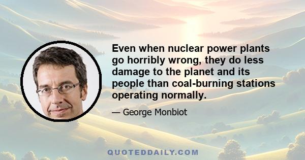 Even when nuclear power plants go horribly wrong, they do less damage to the planet and its people than coal-burning stations operating normally.