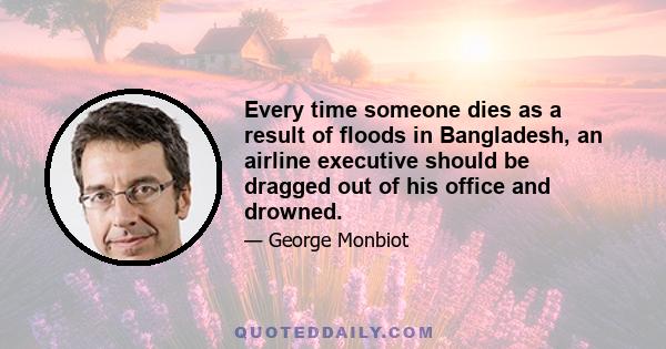 Every time someone dies as a result of floods in Bangladesh, an airline executive should be dragged out of his office and drowned.