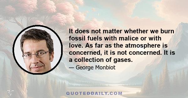 It does not matter whether we burn fossil fuels with malice or with love. As far as the atmosphere is concerned, it is not concerned. It is a collection of gases.