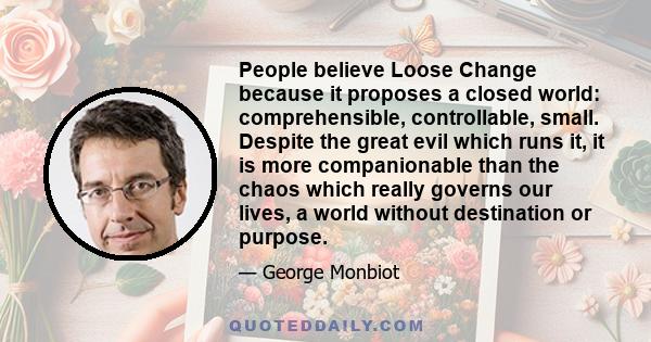 People believe Loose Change because it proposes a closed world: comprehensible, controllable, small. Despite the great evil which runs it, it is more companionable than the chaos which really governs our lives, a world