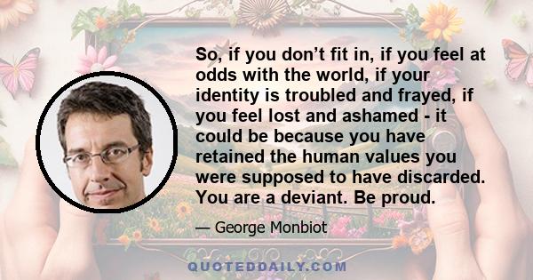 So, if you don’t fit in, if you feel at odds with the world, if your identity is troubled and frayed, if you feel lost and ashamed - it could be because you have retained the human values you were supposed to have