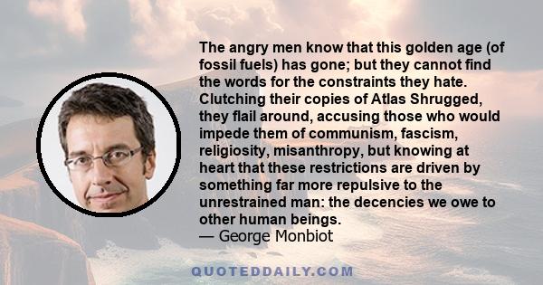 The angry men know that this golden age (of fossil fuels) has gone; but they cannot find the words for the constraints they hate. Clutching their copies of Atlas Shrugged, they flail around, accusing those who would