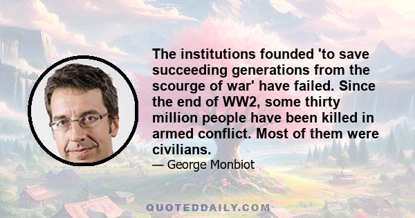 The institutions founded 'to save succeeding generations from the scourge of war' have failed. Since the end of WW2, some thirty million people have been killed in armed conflict. Most of them were civilians.