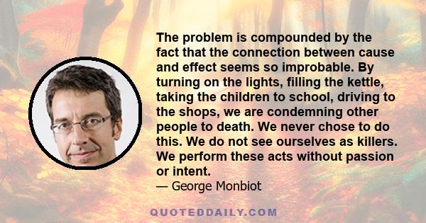 The problem is compounded by the fact that the connection between cause and effect seems so improbable. By turning on the lights, filling the kettle, taking the children to school, driving to the shops, we are