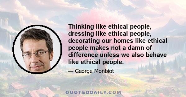 Thinking like ethical people, dressing like ethical people, decorating our homes like ethical people makes not a damn of difference unless we also behave like ethical people.