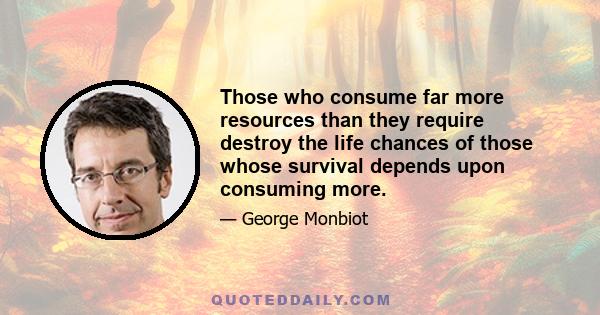 Those who consume far more resources than they require destroy the life chances of those whose survival depends upon consuming more.