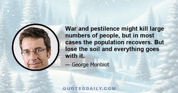 War and pestilence might kill large numbers of people, but in most cases the population recovers. But lose the soil and everything goes with it.