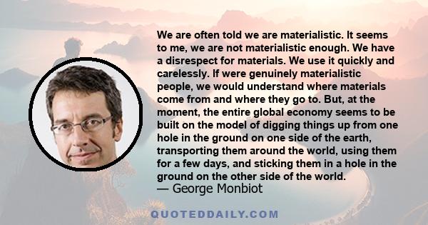 We are often told we are materialistic. It seems to me, we are not materialistic enough. We have a disrespect for materials. We use it quickly and carelessly. If were genuinely materialistic people, we would understand