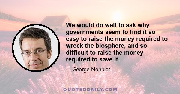 We would do well to ask why governments seem to find it so easy to raise the money required to wreck the biosphere, and so difficult to raise the money required to save it.