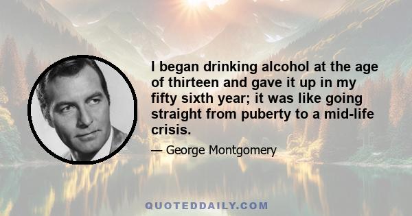 I began drinking alcohol at the age of thirteen and gave it up in my fifty sixth year; it was like going straight from puberty to a mid-life crisis.