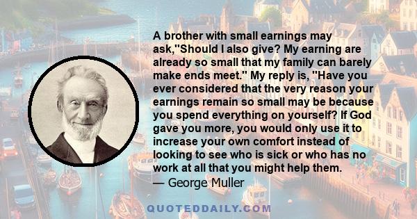 A brother with small earnings may ask,''Should I also give? My earning are already so small that my family can barely make ends meet.'' My reply is, ''Have you ever considered that the very reason your earnings remain