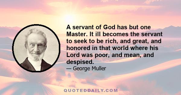 A servant of God has but one Master. It ill becomes the servant to seek to be rich, and great, and honored in that world where his Lord was poor, and mean, and despised.