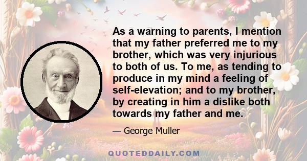 As a warning to parents, I mention that my father preferred me to my brother, which was very injurious to both of us. To me, as tending to produce in my mind a feeling of self-elevation; and to my brother, by creating