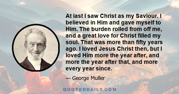 At last I saw Christ as my Saviour. I believed in Him and gave myself to Him. The burden rolled from off me, and a great love for Christ filled my soul. That was more than fifty years ago. I loved Jesus Christ then, but 