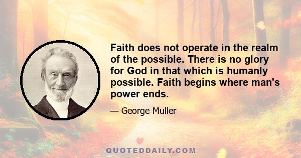 Faith does not operate in the realm of the possible. There is no glory for God in that which is humanly possible. Faith begins where man's power ends.