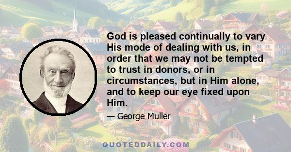 God is pleased continually to vary His mode of dealing with us, in order that we may not be tempted to trust in donors, or in circumstances, but in Him alone, and to keep our eye fixed upon Him.