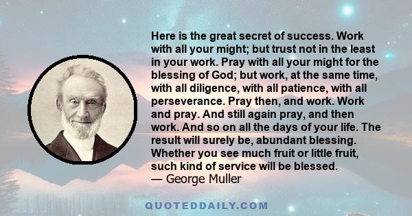 Here is the great secret of success. Work with all your might; but trust not in the least in your work. Pray with all your might for the blessing of God; but work, at the same time, with all diligence, with all