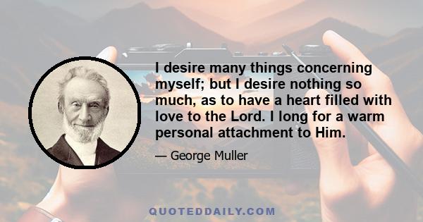 I desire many things concerning myself; but I desire nothing so much, as to have a heart filled with love to the Lord. I long for a warm personal attachment to Him.