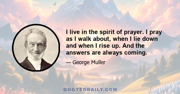 I live in the spirit of prayer. I pray as I walk about, when I lie down and when I rise up. And the answers are always coming.