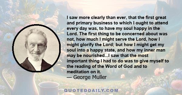 I saw more clearly than ever, that the first great and primary business to which I ought to attend every day was, to have my soul happy in the Lord. The first thing to be concerned about was not, how much I might serve