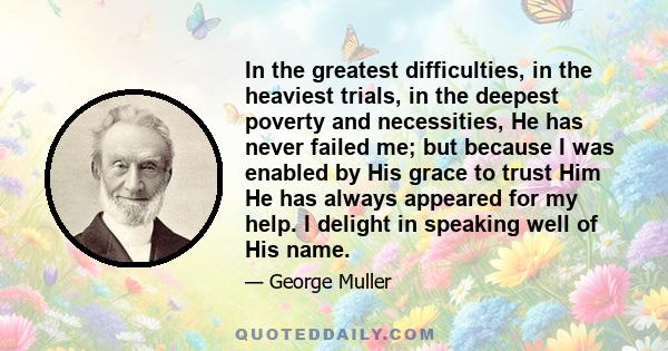 In the greatest difficulties, in the heaviest trials, in the deepest poverty and necessities, He has never failed me; but because I was enabled by His grace to trust Him He has always appeared for my help. I delight in