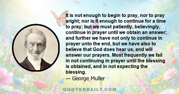 It is not enough to begin to pray, nor to pray aright; nor is it enough to continue for a time to pray; but we must patiently, believingly, continue in prayer until we obtain an answer; and further we have not only to