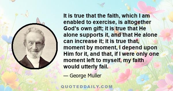 It is true that the faith, which I am enabled to exercise, is altogether God's own gift; it is true that He alone supports it, and that He alone can increase it; it is true that, moment by moment, I depend upon Him for