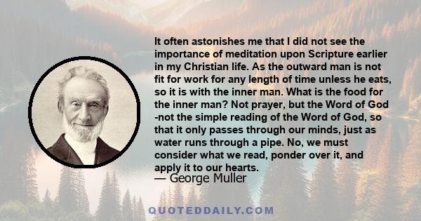 It often astonishes me that I did not see the importance of meditation upon Scripture earlier in my Christian life. As the outward man is not fit for work for any length of time unless he eats, so it is with the inner