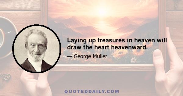 Laying up treasures in heaven will draw the heart heavenward.