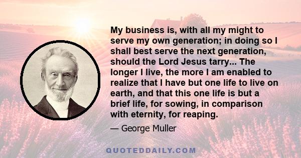 My business is, with all my might to serve my own generation; in doing so I shall best serve the next generation, should the Lord Jesus tarry... The longer I live, the more I am enabled to realize that I have but one